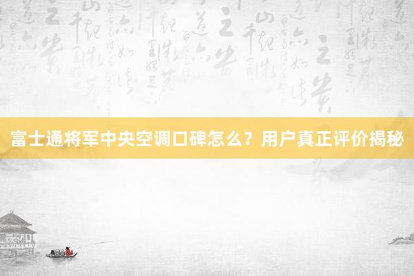 富士通将军中央空调口碑怎么？用户真正评价揭秘